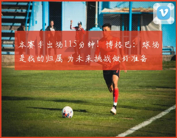 本赛季出场115分钟！博格巴：球场是我的归属 为未来挑战做好准备