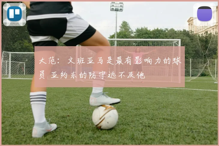 大范：文班亚马是最有影响力的球员 亚约东的防守远不及他