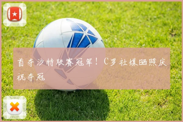 首夺沙特联赛冠军！C罗社媒晒照庆祝夺冠