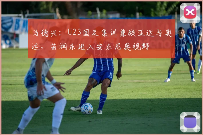 马德兴：U23国足集训兼顾亚运与奥运，苗润东进入安东尼奥视野